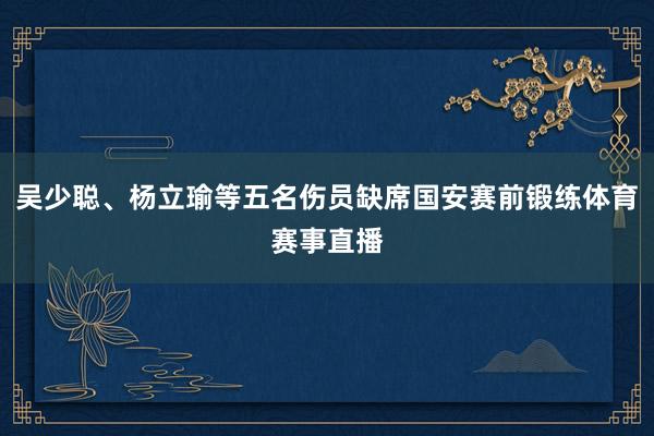 吴少聪、杨立瑜等五名伤员缺席国安赛前锻练体育赛事直播